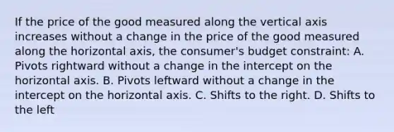 If the price of the good measured along the vertical axis increases without a change in the price of the good measured along the horizontal axis, the consumer's budget constraint: A. Pivots rightward without a change in the intercept on the horizontal axis. B. Pivots leftward without a change in the intercept on the horizontal axis. C. Shifts to the right. D. Shifts to the left