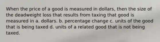 When the price of a good is measured in dollars, then the size of the deadweight loss that results from taxing that good is measured in a. dollars. b. percentage change c. units of the good that is being taxed d. units of a related good that is not being taxed.