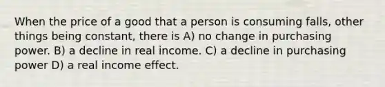 When the price of a good that a person is consuming falls, other things being constant, there is A) no change in purchasing power. B) a decline in real income. C) a decline in purchasing power D) a real income effect.