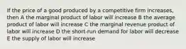 If the price of a good produced by a competitive firm increases, then A the marginal product of labor will increase B the average product of labor will increase C the marginal revenue product of labor will increase D the short-run demand for labor will decrease E the supply of labor will increase