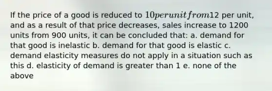 If the price of a good is reduced to 10 per unit from12 per unit, and as a result of that price decreases, sales increase to 1200 units from 900 units, it can be concluded that: a. demand for that good is inelastic b. demand for that good is elastic c. demand elasticity measures do not apply in a situation such as this d. elasticity of demand is greater than 1 e. none of the above