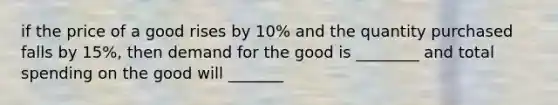 if the price of a good rises by 10% and the quantity purchased falls by 15%, then demand for the good is ________ and total spending on the good will _______