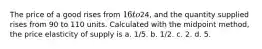 The price of a good rises from 16 to24, and the quantity supplied rises from 90 to 110 units. Calculated with the midpoint method, the price elasticity of supply is a. 1/5. b. 1/2. c. 2. d. 5.