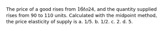 The price of a good rises from 16 to24, and the quantity supplied rises from 90 to 110 units. Calculated with the midpoint method, the price elasticity of supply is a. 1/5. b. 1/2. c. 2. d. 5.