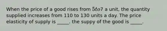 When the price of a good rises from 5 to7 a unit, the quantity supplied increases from 110 to 130 units a day. The price elasticity of supply is _____. the suppy of the good is _____.