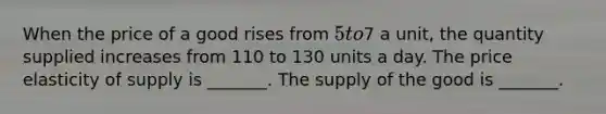 When the price of a good rises from​ 5 to​7 a​ unit, the quantity supplied increases from 110 to 130 units a day. The price elasticity of supply is​ _______. The supply of the good is​ _______.