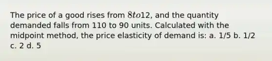 The price of a good rises from 8 to12, and the quantity demanded falls from 110 to 90 units. Calculated with the midpoint method, the price elasticity of demand is: a. 1/5 b. 1/2 c. 2 d. 5