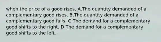 when the price of a good rises, A.The quantity demanded of a complementary good rises. B.The quantity demanded of a complementary good falls. C.The demand for a complementary good shifts to the right. D.The demand for a complementary good shifts to the left.