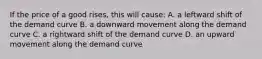 If the price of a good rises, this will cause: A. a leftward shift of the demand curve B. a downward movement along the demand curve C. a rightward shift of the demand curve D. an upward movement along the demand curve