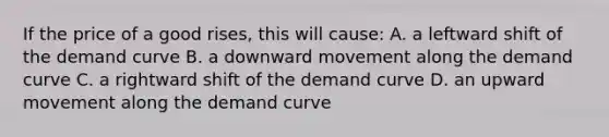 If the price of a good rises, this will cause: A. a leftward shift of the demand curve B. a downward movement along the demand curve C. a rightward shift of the demand curve D. an upward movement along the demand curve