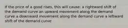 If the price of a good rises, this will cause: a rightward shift of the demand curve an upward movement along the demand curve a downward movement along the demand curve a leftward shift of the demand curve
