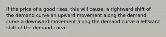 If the price of a good rises, this will cause: a rightward shift of the demand curve an upward movement along the demand curve a downward movement along the demand curve a leftward shift of the demand curve