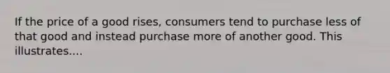 If the price of a good rises, consumers tend to purchase less of that good and instead purchase more of another good. This illustrates....