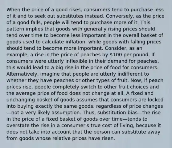 When the price of a good rises, consumers tend to purchase less of it and to seek out substitutes instead. Conversely, as the price of a good falls, people will tend to purchase more of it. This pattern implies that goods with generally rising prices should tend over time to become less important in the overall basket of goods used to calculate inflation, while goods with falling prices should tend to become more important. Consider, as an example, a rise in the price of peaches by 100 per pound. If consumers were utterly inflexible in their demand for peaches, this would lead to a big rise in the price of food for consumers. Alternatively, imagine that people are utterly indifferent to whether they have peaches or other types of fruit. Now, if peach prices rise, people completely switch to other fruit choices and the average price of food does not change at all. A fixed and unchanging basket of goods assumes that consumers are locked into buying exactly the same goods, regardless of price changes—not a very likely assumption. Thus, substitution bias—the rise in the price of a fixed basket of goods over time—tends to overstate the rise in a consumer's true cost of living, because it does not take into account that the person can substitute away from goods whose relative prices have risen.