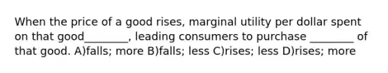 When the price of a good rises, marginal utility per dollar spent on that good________, leading consumers to purchase ________ of that good. A)falls; more B)falls; less C)rises; less D)rises; more