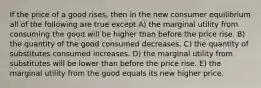 If the price of a good rises, then in the new consumer equilibrium all of the following are true except A) the marginal utility from consuming the good will be higher than before the price rise. B) the quantity of the good consumed decreases. C) the quantity of substitutes consumed increases. D) the marginal utility from substitutes will be lower than before the price rise. E) the marginal utility from the good equals its new higher price.