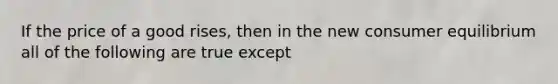 If the price of a good rises, then in the new <a href='https://www.questionai.com/knowledge/kzfqAC1yJ5-consumer-equilibrium' class='anchor-knowledge'>consumer equilibrium</a> all of the following are true except