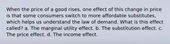 When the price of a good rises, one effect of this change in price is that some consumers switch to more affordable substitutes, which helps us understand the law of demand. What is this effect called? a. The marginal utility effect. b. The substitution effect. c. The price effect. d. The income effect.