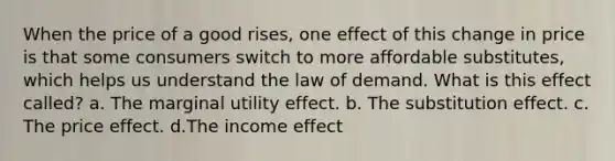 When the price of a good rises, one effect of this change in price is that some consumers switch to more affordable substitutes, which helps us understand the law of demand. What is this effect called? a. The marginal utility effect. b. The substitution effect. c. The price effect. d.The income effect