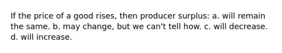 If the price of a good rises, then producer surplus: a. will remain the same. b. may change, but we can't tell how. c. will decrease. d. will increase.