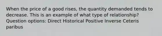 When the price of a good rises, the quantity demanded tends to decrease. This is an example of what type of relationship? Question options: Direct Historical Positive Inverse Ceteris paribus