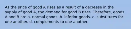 As the price of good A rises as a result of a decrease in the supply of good A, the demand for good B rises. Therefore, goods A and B are a. normal goods. b. inferior goods. c. substitutes for one another. d. complements to one another.