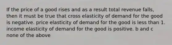 If the price of a good rises and as a result total revenue falls, then it must be true that cross elasticity of demand for the good is negative. price elasticity of demand for the good is <a href='https://www.questionai.com/knowledge/k7BtlYpAMX-less-than' class='anchor-knowledge'>less than</a> 1. income elasticity of demand for the good is positive. b and c none of the above