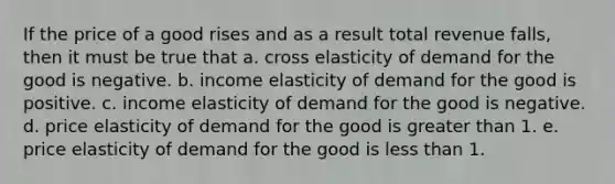 If the price of a good rises and as a result total revenue falls, then it must be true that a. cross elasticity of demand for the good is negative. b. income elasticity of demand for the good is positive. c. income elasticity of demand for the good is negative. d. price elasticity of demand for the good is greater than 1. e. price elasticity of demand for the good is less than 1.