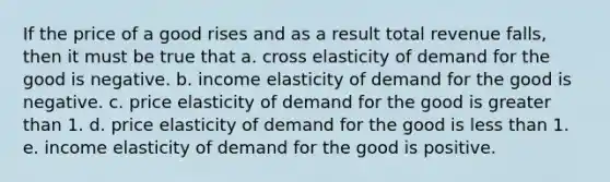 If the price of a good rises and as a result total revenue falls, then it must be true that a. cross elasticity of demand for the good is negative. b. income elasticity of demand for the good is negative. c. price elasticity of demand for the good is greater than 1. d. price elasticity of demand for the good is less than 1. e. income elasticity of demand for the good is positive.