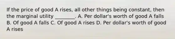 If the price of good A rises, all other things being constant, then the marginal utility ________. A. Per dollar's worth of good A falls B. Of good A falls C. Of good A rises D. Per dollar's worth of good A rises