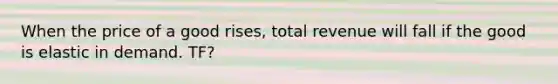 When the price of a good rises, total revenue will fall if the good is elastic in demand. TF?