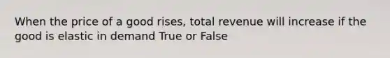 When the price of a good rises, total revenue will increase if the good is elastic in demand True or False