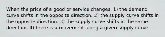 When the price of a good or service changes, 1) the demand curve shifts in the opposite direction. 2) the supply curve shifts in the opposite direction. 3) the supply curve shifts in the same direction. 4) there is a movement along a given supply curve.