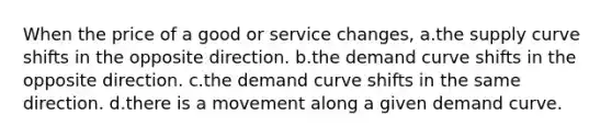 When the price of a good or service changes, a.the supply curve shifts in the opposite direction. b.the demand curve shifts in the opposite direction. c.the demand curve shifts in the same direction. d.there is a movement along a given demand curve.