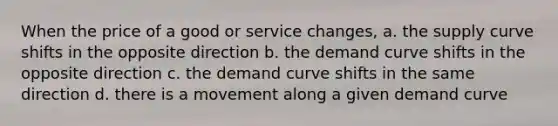 When the price of a good or service changes, a. the supply curve shifts in the opposite direction b. the demand curve shifts in the opposite direction c. the demand curve shifts in the same direction d. there is a movement along a given demand curve