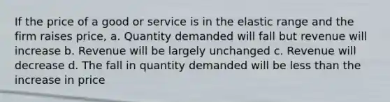 If the price of a good or service is in the elastic range and the firm raises price, a. Quantity demanded will fall but revenue will increase b. Revenue will be largely unchanged c. Revenue will decrease d. The fall in quantity demanded will be less than the increase in price