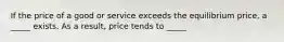 If the price of a good or service exceeds the equilibrium price, a _____ exists. As a result, price tends to _____