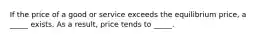 If the price of a good or service exceeds the equilibrium price, a _____ exists. As a result, price tends to _____.