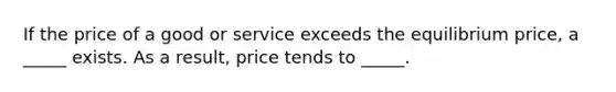 If the price of a good or service exceeds the equilibrium price, a _____ exists. As a result, price tends to _____.