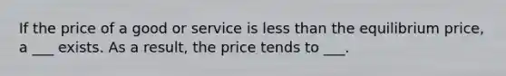 If the price of a good or service is less than the equilibrium price, a ___ exists. As a result, the price tends to ___.