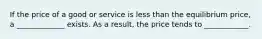 If the price of a good or service is less than the equilibrium price, a _____________ exists. As a result, the price tends to ____________.