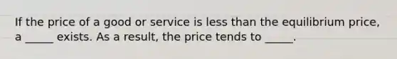 If the price of a good or service is less than the equilibrium price, a _____ exists. As a result, the price tends to _____.