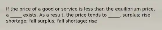 If the price of a good or service is less than the equilibrium price, a _____ exists. As a result, the price tends to _____. surplus; rise shortage; fall surplus; fall shortage; rise