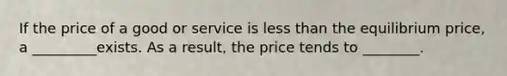 If the price of a good or service is less than the equilibrium price, a _________exists. As a result, the price tends to ________.