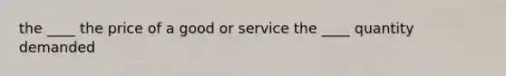 the ____ the price of a good or service the ____ quantity demanded