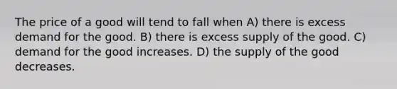 The price of a good will tend to fall when A) there is excess demand for the good. B) there is excess supply of the good. C) demand for the good increases. D) the supply of the good decreases.