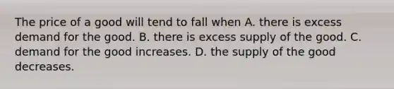 The price of a good will tend to fall when A. there is excess demand for the good. B. there is excess supply of the good. C. demand for the good increases. D. the supply of the good decreases.