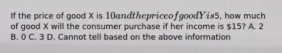 If the price of good X is 10 and the price of good Y is5, how much of good X will the consumer purchase if her income is 15? A. 2 B. 0 C. 3 D. Cannot tell based on the above information