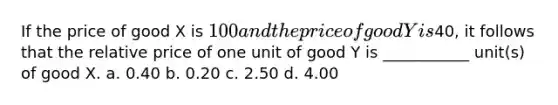 If the price of good X is 100 and the price of good Y is40, it follows that the relative price of one unit of good Y is ___________ unit(s) of good X. a. 0.40 b. 0.20 c. 2.50 d. 4.00