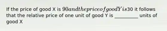 If the price of good X is 90 and the price of good Y is30 it follows that the relative price of one unit of good Y is __________ units of good X